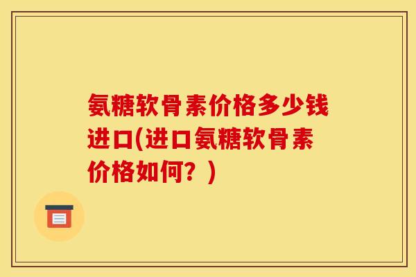 氨糖软骨素价格多少钱进口(进口氨糖软骨素价格如何？)-第1张图片-关节骑士