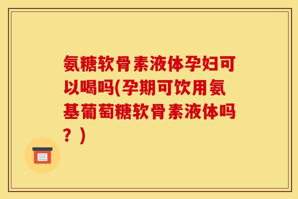 氨糖软骨素液体孕妇可以喝吗(孕期可饮用氨基葡萄糖软骨素液体吗？)-第1张图片-关节骑士