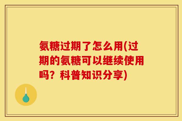 氨糖过期了怎么用(过期的氨糖可以继续使用吗？科普知识分享)