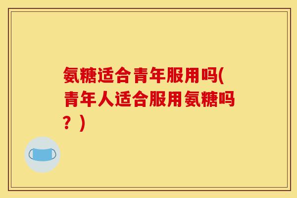 氨糖适合青年服用吗(青年人适合服用氨糖吗？)