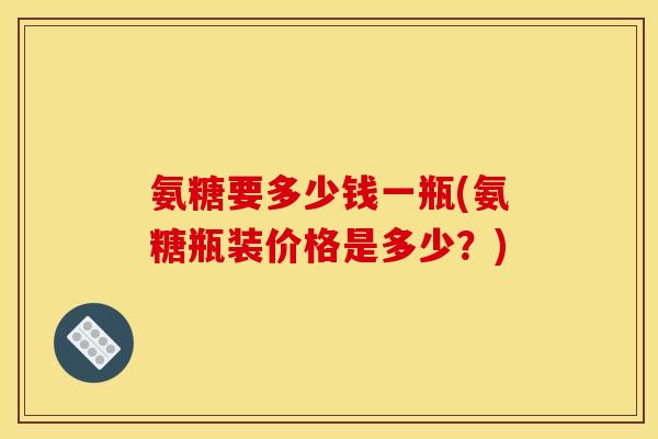 氨糖要多少钱一瓶(氨糖瓶装价格是多少？)