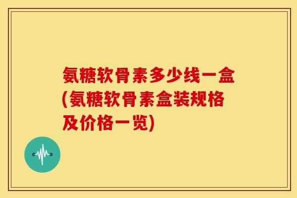 氨糖软骨素多少线一盒(氨糖软骨素盒装规格及价格一览)-第1张图片-关节骑士