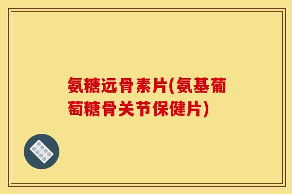 氨糖远骨素片(氨基葡萄糖骨关节保健片)