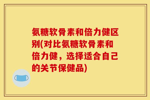 氨糖软骨素和倍力健区别(对比氨糖软骨素和倍力健，选择适合自己的关节保健品)