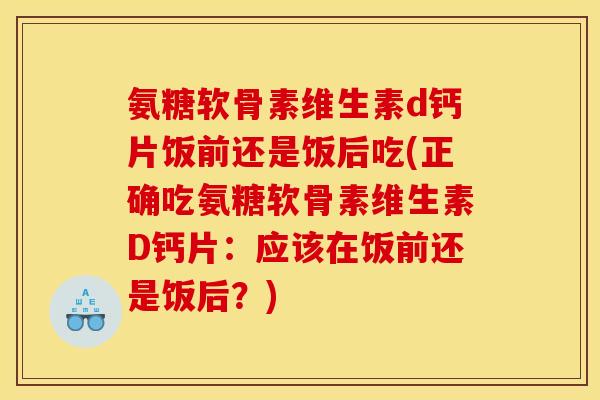 氨糖软骨素维生素d钙片饭前还是饭后吃(正确吃氨糖软骨素维生素D钙片：应该在饭前还是饭后？)