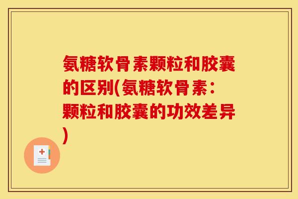 氨糖软骨素颗粒和胶囊的区别(氨糖软骨素：颗粒和胶囊的功效差异)