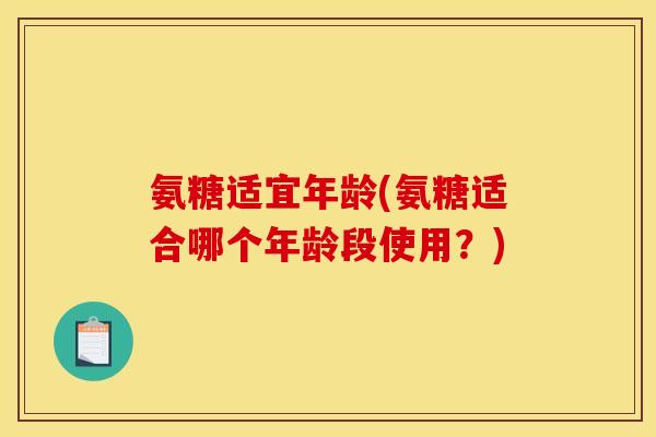 氨糖适宜年龄(氨糖适合哪个年龄段使用？)