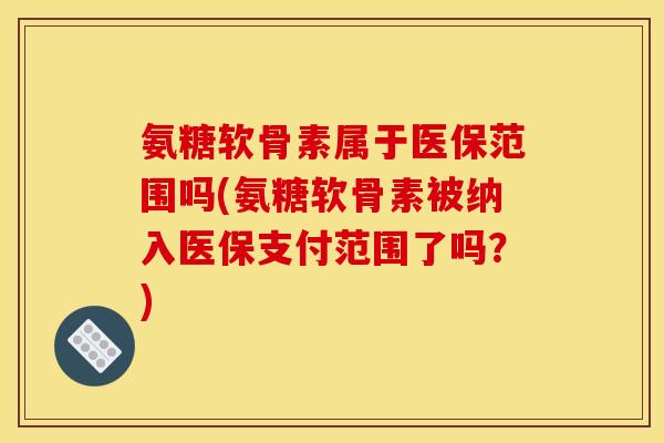 氨糖软骨素属于医保范围吗(氨糖软骨素被纳入医保支付范围了吗？)-第1张图片-关节骑士