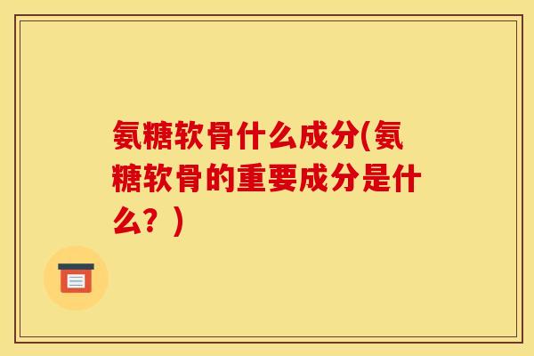 氨糖软骨什么成分(氨糖软骨的重要成分是什么？)