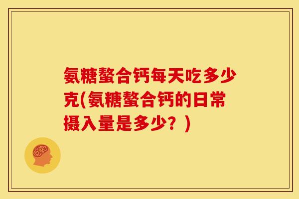 氨糖螯合钙每天吃多少克(氨糖螯合钙的日常摄入量是多少？)