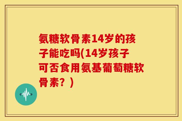 氨糖软骨素14岁的孩子能吃吗(14岁孩子可否食用氨基葡萄糖软骨素?)-第1张图片-关节骑士 氨糖软骨素14岁的孩子能吃吗(14岁孩子可否食用氨基葡萄糖软骨素?)-第1张图片-关节骑士