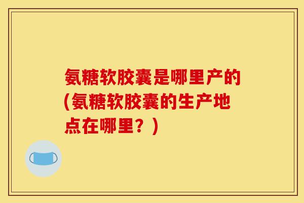 氨糖软胶囊是哪里产的(氨糖软胶囊的生产地点在哪里?)-第1张图片-关节骑士 氨糖软胶囊是哪里产的(氨糖软胶囊的生产地点在哪里?)-第1张图片-关节骑士