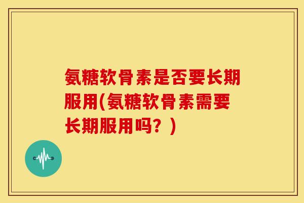 氨糖软骨素是否要长期服用(氨糖软骨素需要长期服用吗？)