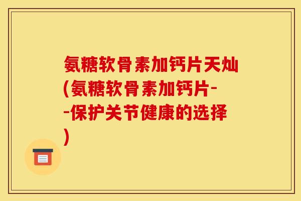 氨糖软骨素加钙片天灿(氨糖软骨素加钙片--保护关节健康的选择)