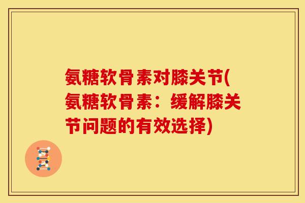 氨糖软骨素对膝关节(氨糖软骨素：缓解膝关节问题的有效选择)