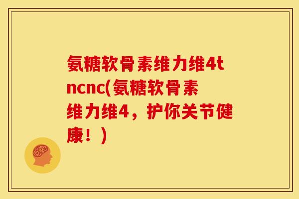 氨糖软骨素维力维4tncnc(氨糖软骨素维力维4，护你关节健康！)