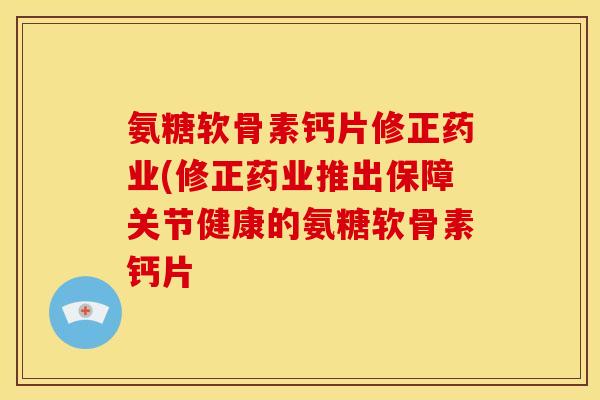 氨糖软骨素钙片修正药业(修正药业推出保障关节健康的氨糖软骨素钙片