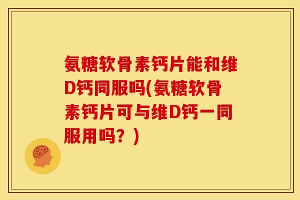 氨糖软骨素钙片能和维D钙同服吗(氨糖软骨素钙片可与维D钙一同服用吗？)
