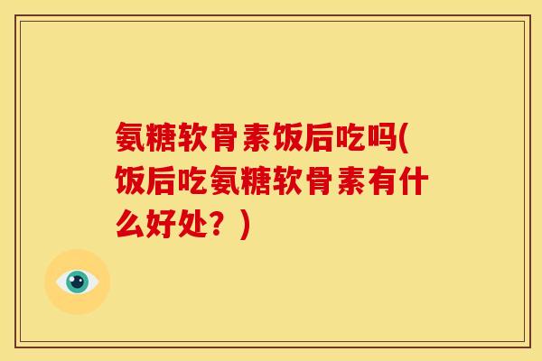 氨糖软骨素饭后吃吗(饭后吃氨糖软骨素有什么好处？)