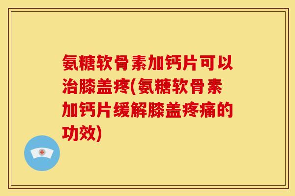 氨糖软骨素加钙片可以治膝盖疼(氨糖软骨素加钙片缓解膝盖疼痛的功效)
