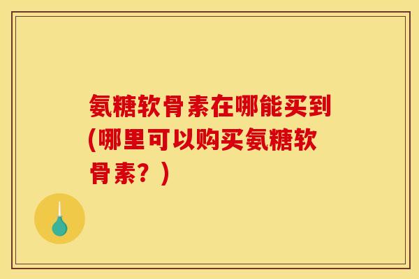 氨糖软骨素在哪能买到(哪里可以购买氨糖软骨素？)