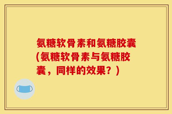 氨糖软骨素和氨糖胶囊(氨糖软骨素与氨糖胶囊，同样的效果？)