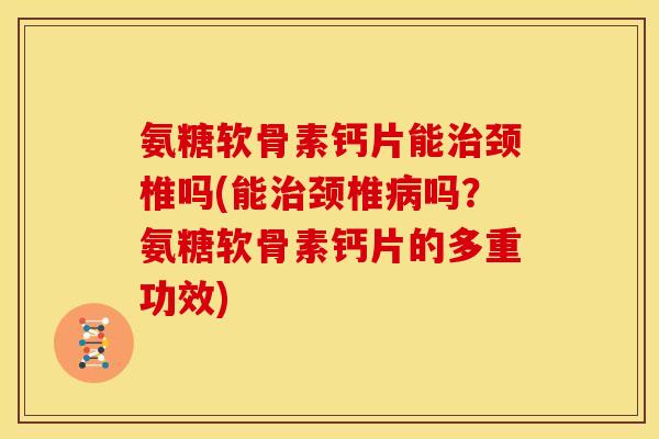 氨糖软骨素钙片能治颈椎吗(能治颈椎病吗？氨糖软骨素钙片的多重功效)-第1张图片-关节骑士