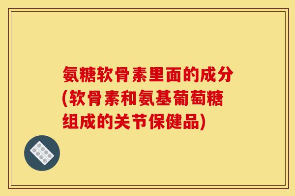 氨糖软骨素里面的成分(软骨素和氨基葡萄糖组成的关节保健品)