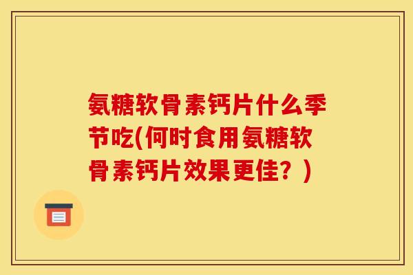 氨糖软骨素钙片什么季节吃(何时食用氨糖软骨素钙片效果更佳？)