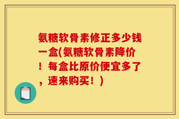 氨糖软骨素修正多少钱一盒(氨糖软骨素降价！每盒比原价便宜多了，速来购买！)