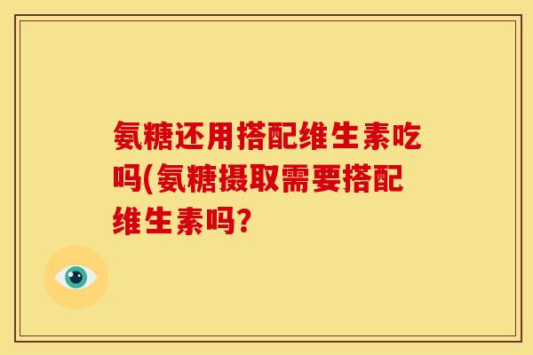 氨糖还用搭配维生素吃吗(氨糖摄取需要搭配维生素吗？