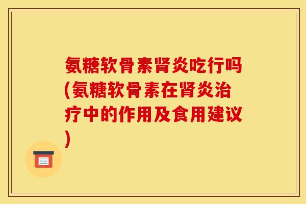 氨糖软骨素肾炎吃行吗(氨糖软骨素在肾炎治疗中的作用及食用建议)