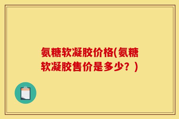 氨糖软凝胶价格(氨糖软凝胶售价是多少？)