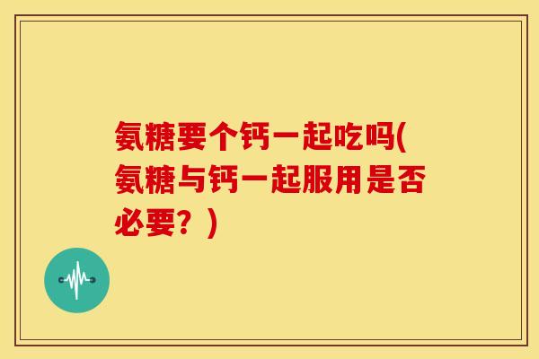 氨糖要个钙一起吃吗(氨糖与钙一起服用是否必要？)
