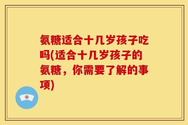 氨糖适合十几岁孩子吃吗(适合十几岁孩子的氨糖，你需要了解的事项)