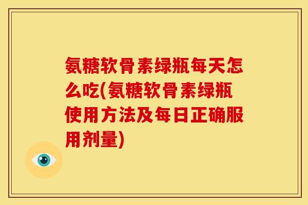 氨糖软骨素绿瓶每天怎么吃(氨糖软骨素绿瓶使用方法及每日正确服用剂量)