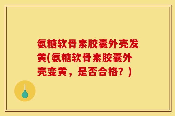 氨糖软骨素胶囊外壳发黄(氨糖软骨素胶囊外壳变黄，是否合格？)