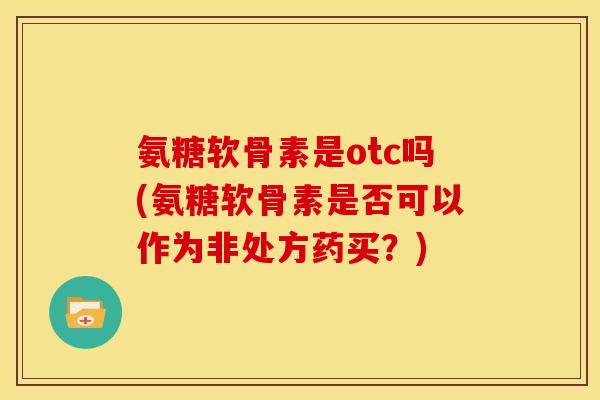 氨糖软骨素是otc吗(氨糖软骨素是否可以作为非处方药买？)
