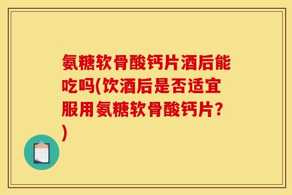 氨糖软骨酸钙片酒后能吃吗(饮酒后是否适宜服用氨糖软骨酸钙片？)