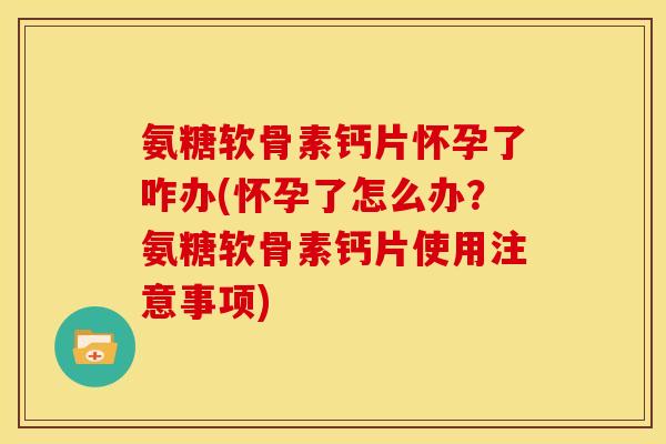 氨糖软骨素钙片怀孕了咋办(怀孕了怎么办？氨糖软骨素钙片使用注意事项)