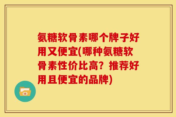 氨糖软骨素哪个牌子好用又便宜(哪种氨糖软骨素性价比高？推荐好用且便宜的品牌)