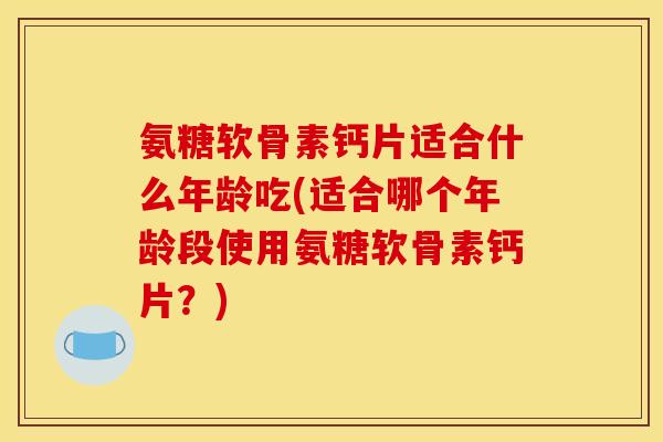 氨糖软骨素钙片适合什么年龄吃(适合哪个年龄段使用氨糖软骨素钙片？)