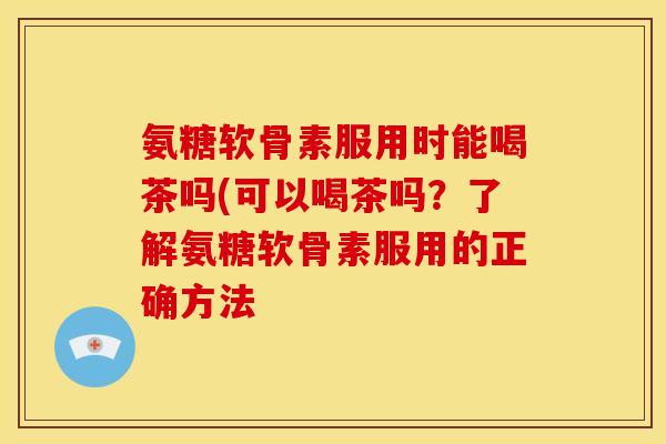氨糖软骨素服用时能喝茶吗(可以喝茶吗？了解氨糖软骨素服用的正确方法