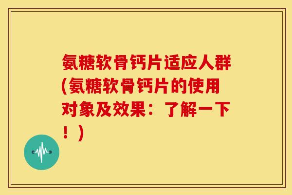 氨糖软骨钙片适应人群(氨糖软骨钙片的使用对象及效果：了解一下！)
