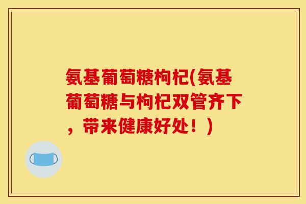 氨基葡萄糖枸杞(氨基葡萄糖与枸杞双管齐下，带来健康好处！)