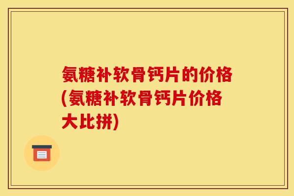 氨糖补软骨钙片的价格(氨糖补软骨钙片价格大比拼)