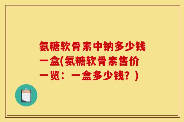 氨糖软骨素中钠多少钱一盒(氨糖软骨素售价一览：一盒多少钱？)