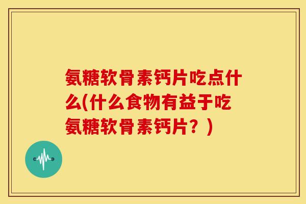氨糖软骨素钙片吃点什么(什么食物有益于吃氨糖软骨素钙片？)