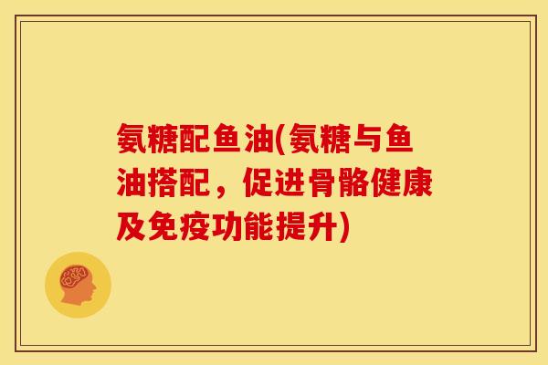 氨糖配鱼油(氨糖与鱼油搭配，促进骨骼健康及免疫功能提升)