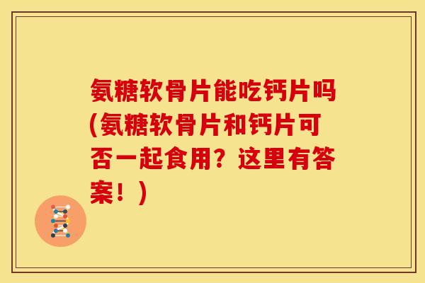 氨糖软骨片能吃钙片吗(氨糖软骨片和钙片可否一起食用？这里有答案！)